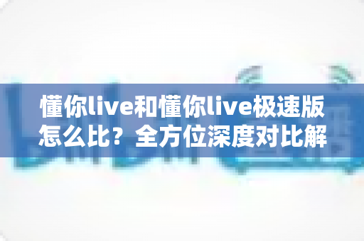 懂你live和懂你live极速版怎么比?全方位深度对比解析,看完这篇就知道选哪个版本更省心 懂你live和懂你live极速版怎么比?全方位深度对比解析,看完这篇就知道选哪个版本更省心
