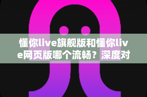 懂你live旗舰版和懂你live网页版哪个流畅？深度对比解析助你选出最优体验方案
