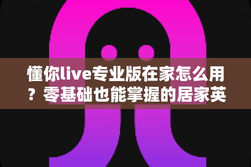 懂你live专业版在家怎么用?零基础也能掌握的居家英语学习全攻略 懂你live专业版在家怎么用?零基础也能掌握的居家英语学习全攻略