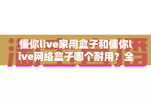 懂你live家用盒子和懂你live网络盒子哪个耐用?全面对比帮你选出更值得入手的长寿之选 懂你live家用盒子和懂你live网络盒子哪个耐用?全面对比帮你选出更值得入手的长寿之选