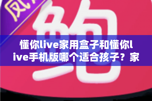 懂你live家用盒子和懂你live手机版哪个适合孩子？家长必读的全方位对比指南