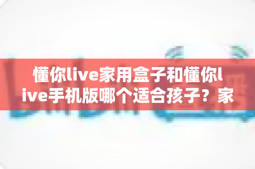 懂你live家用盒子和懂你live手机版哪个适合孩子？家长必读的全方位对比指南