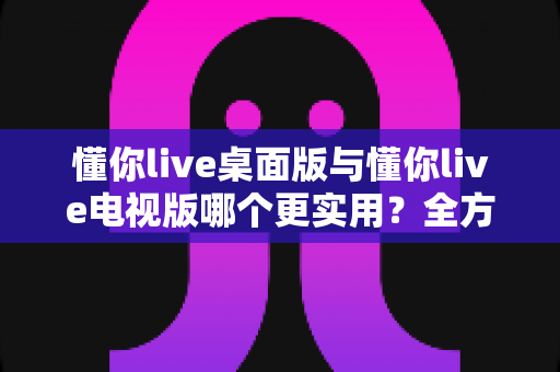 懂你live桌面版与懂你live电视版哪个更实用？全方位对比分析助你做出最佳选择