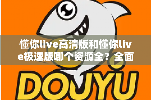 懂你live高清版和懂你live极速版哪个资源全?全面对比解析帮你选对版本 懂你live高清版和懂你live极速版哪个资源全?全面对比解析帮你选对版本