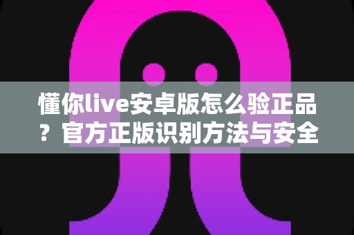 懂你live安卓版怎么验正品？官方正版识别方法与安全下载全指南