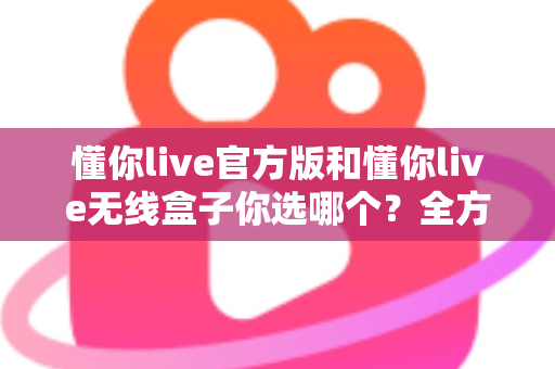 懂你live官方版和懂你live无线盒子你选哪个?全方位对比分析与选购指南帮你做决定 懂你live官方版和懂你live无线盒子你选哪个?全方位对比分析与选购指南帮你做决定