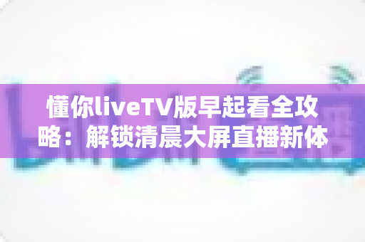 懂你liveTV版早起看全攻略:解锁清晨大屏直播新体验与实用技巧 懂你liveTV版早起看全攻略:解锁清晨大屏直播新体验与实用技巧