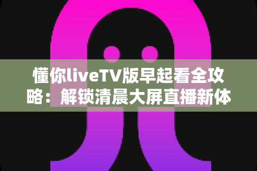 懂你liveTV版早起看全攻略：解锁清晨大屏直播新体验与实用技巧