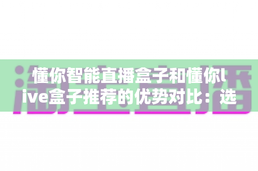 懂你智能直播盒子和懂你live盒子推荐的优势对比：选对直播设备，让流量与转化双提升