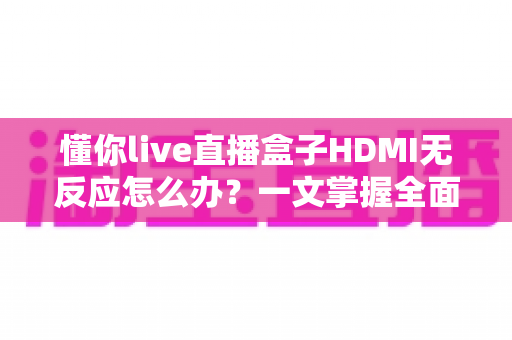 懂你live直播盒子HDMI无反应怎么办？一文掌握全面排查与实用解决方案