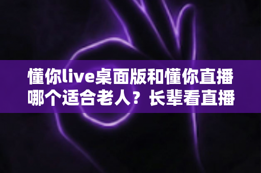 懂你live桌面版和懂你直播哪个适合老人？长辈看直播的最优选择全解析