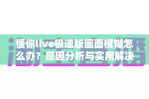 懂你live极速版画面模糊怎么办？原因分析与实用解决方案全攻略