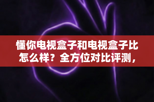 懂你电视盒子和电视盒子比怎么样？全方位对比评测，帮你选对客厅影音神器