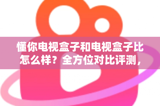 懂你电视盒子和电视盒子比怎么样？全方位对比评测，帮你选对客厅影音神器