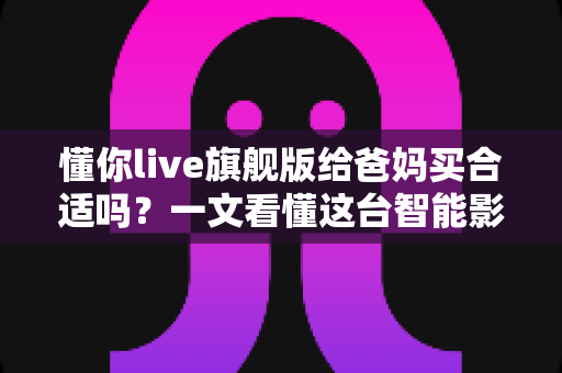 懂你live旗舰版给爸妈买合适吗？一文看懂这台智能影音设备值不值得为父母入手