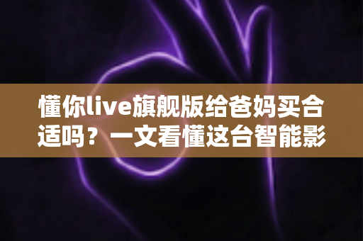 懂你live旗舰版给爸妈买合适吗？一文看懂这台智能影音设备值不值得为父母入手
