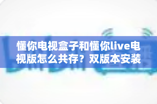 懂你电视盒子和懂你live电视版怎么共存?双版本安装使用全攻略,轻松实现一台设备流畅切换 懂你电视盒子和懂你live电视版怎么共存?双版本安装使用全攻略,轻松实现一台设备流畅切换