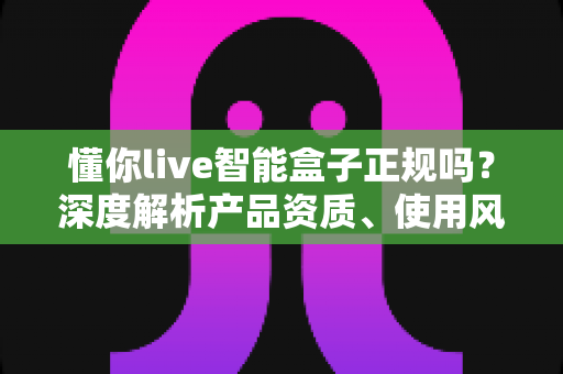 懂你live智能盒子正规吗？深度解析产品资质、使用风险与选购避坑全攻略