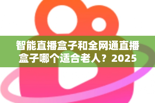智能直播盒子和全网通直播盒子哪个适合老人？2025孝心选购全攻略：从操作、网络到内容，一文帮爸妈选对电视好帮手