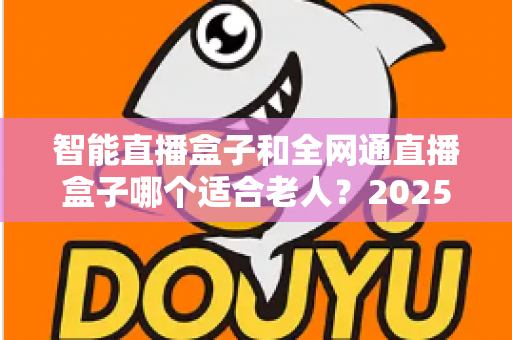 智能直播盒子和全网通直播盒子哪个适合老人？2025孝心选购全攻略：从操作、网络到内容，一文帮爸妈选对电视好帮手