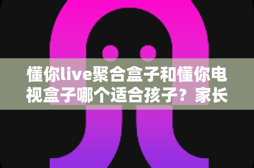 懂你live聚合盒子和懂你电视盒子哪个适合孩子?家长选购全攻略深度解析 懂你live聚合盒子和懂你电视盒子哪个适合孩子?家长选购全攻略深度解析