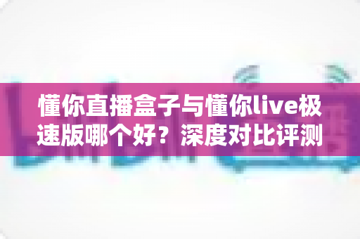 懂你直播盒子与懂你live极速版哪个好?深度对比评测帮你一次选对 懂你直播盒子与懂你live极速版哪个好?深度对比评测帮你一次选对