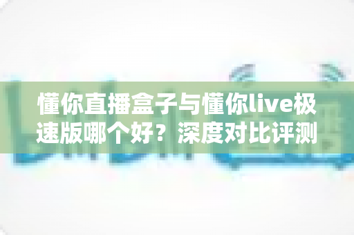 懂你直播盒子与懂你live极速版哪个好?深度对比评测帮你一次选对 懂你直播盒子与懂你live极速版哪个好?深度对比评测帮你一次选对