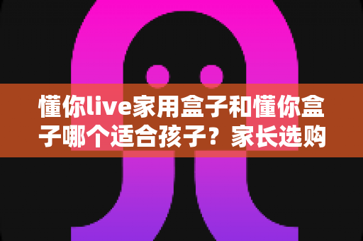 懂你live家用盒子和懂你盒子哪个适合孩子？家长选购全攻略与深度对比指南