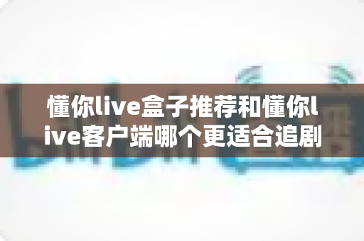 懂你live盒子推荐和懂你live客户端哪个更适合追剧？——2024追剧设备深度对比指南