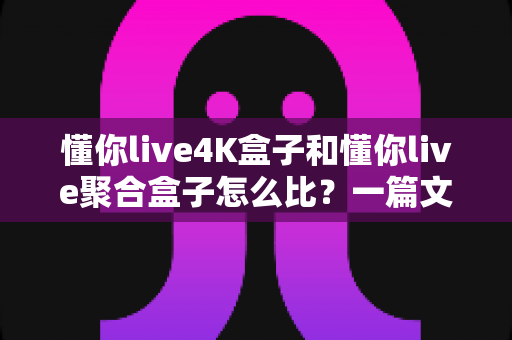 懂你live4K盒子和懂你live聚合盒子怎么比？一篇文章帮你全面看懂两者差异