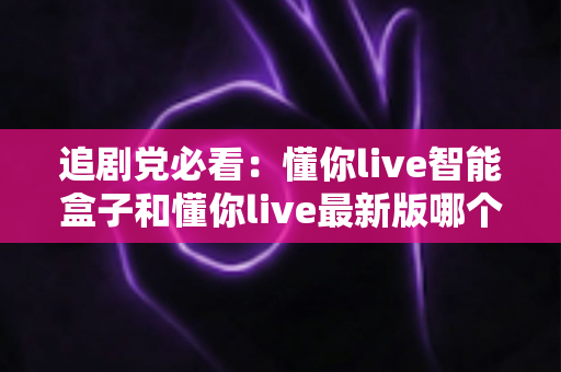 追剧党必看:懂你live智能盒子和懂你live最新版哪个更适合追剧?深度对比帮你选对不踩坑 追剧党必看:懂你live智能盒子和懂你live最新版哪个更适合追剧?深度对比帮你选对不踩坑
