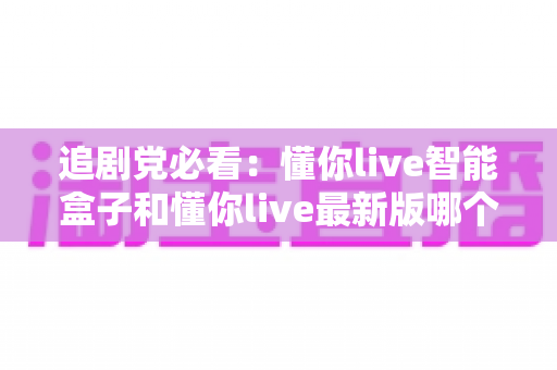 追剧党必看:懂你live智能盒子和懂你live最新版哪个更适合追剧?深度对比帮你选对不踩坑 追剧党必看:懂你live智能盒子和懂你live最新版哪个更适合追剧?深度对比帮你选对不踩坑