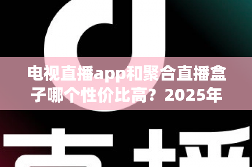 电视直播app和聚合直播盒子哪个性价比高?2025年家庭观影设备选购全指南与深度对比分析 电视直播app和聚合直播盒子哪个性价比高?2025年家庭观影设备选购全指南与深度对比分析