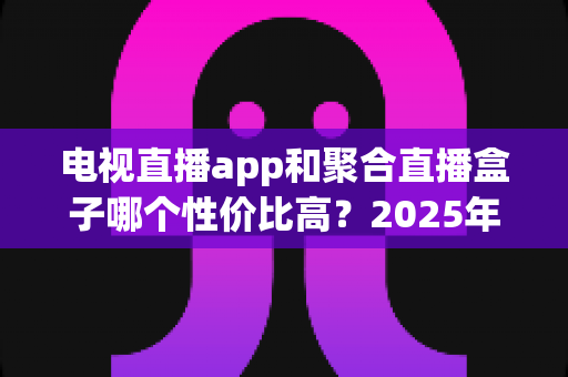 电视直播app和聚合直播盒子哪个性价比高？2025年家庭观影设备选购全指南与深度对比分析