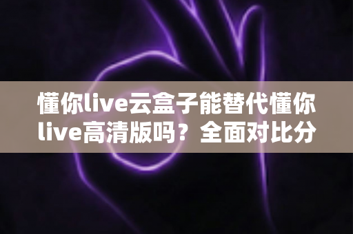 懂你live云盒子能替代懂你live高清版吗?全面对比分析与选购指南 懂你live云盒子能替代懂你live高清版吗?全面对比分析与选购指南