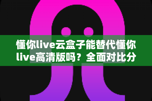 懂你live云盒子能替代懂你live高清版吗?全面对比分析与选购指南 懂你live云盒子能替代懂你live高清版吗?全面对比分析与选购指南