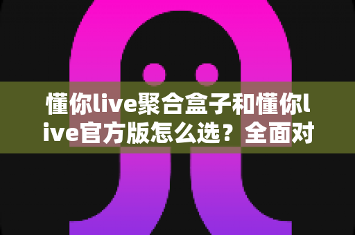 懂你live聚合盒子和懂你live官方版怎么选?全面对比解析助你找到最适合的版本 懂你live聚合盒子和懂你live官方版怎么选?全面对比解析助你找到最适合的版本