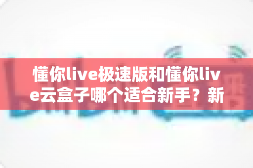 懂你live极速版和懂你live云盒子哪个适合新手？新手直播入门工具一站式深度对比指南