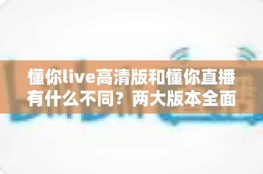 懂你live高清版和懂你直播有什么不同?两大版本全面对比解析与选择指南 懂你live高清版和懂你直播有什么不同?两大版本全面对比解析与选择指南