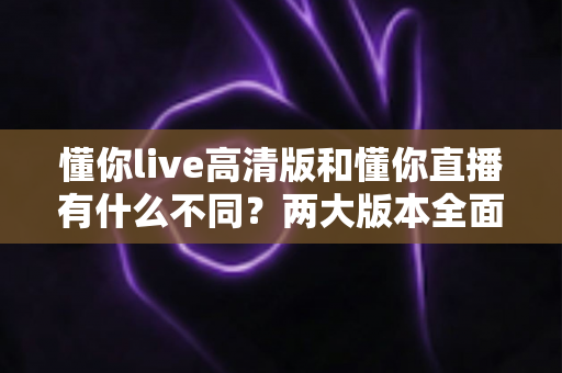 懂你live高清版和懂你直播有什么不同?两大版本全面对比解析与选择指南 懂你live高清版和懂你直播有什么不同?两大版本全面对比解析与选择指南