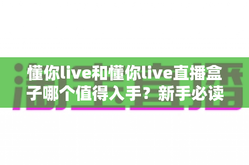 懂你live和懂你live直播盒子哪个值得入手？新手必读的全面对比与选购指南