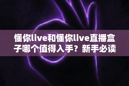 懂你live和懂你live直播盒子哪个值得入手？新手必读的全面对比与选购指南