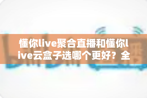 懂你live聚合直播和懂你live云盒子选哪个更好？全面对比评测助你找到最适合的直播工具