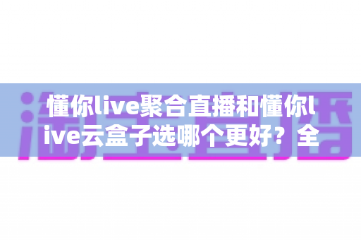 懂你live聚合直播和懂你live云盒子选哪个更好？全面对比评测助你找到最适合的直播工具