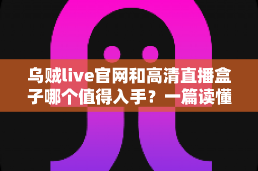 乌贼live官网和高清直播盒子哪个值得入手？一篇读懂两者差异的实用选购指南