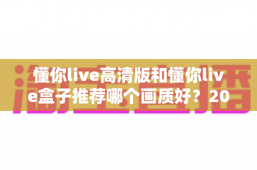 懂你live高清版和懂你live盒子推荐哪个画质好?2025最新画质对比与选购全攻略 懂你live高清版和懂你live盒子推荐哪个画质好?2025最新画质对比与选购全攻略