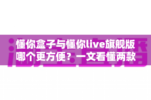 懂你盒子与懂你live旗舰版哪个更方便?一文看懂两款产品的真实差异与选购指南 懂你盒子与懂你live旗舰版哪个更方便?一文看懂两款产品的真实差异与选购指南
