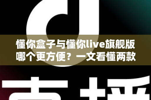 懂你盒子与懂你live旗舰版哪个更方便?一文看懂两款产品的真实差异与选购指南 懂你盒子与懂你live旗舰版哪个更方便?一文看懂两款产品的真实差异与选购指南