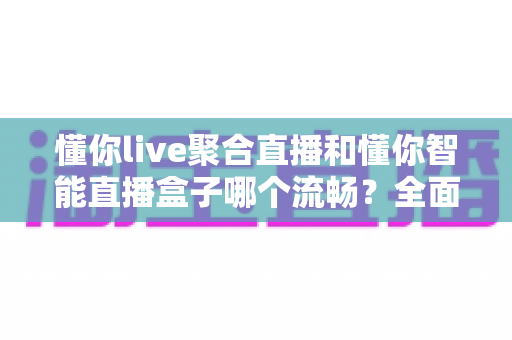 懂你live聚合直播和懂你智能直播盒子哪个流畅?全面对比实测帮你选出更适合的观影方案 懂你live聚合直播和懂你智能直播盒子哪个流畅?全面对比实测帮你选出更适合的观影方案