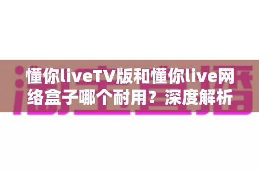 懂你liveTV版和懂你live网络盒子哪个耐用？深度解析使用寿命与选购指南